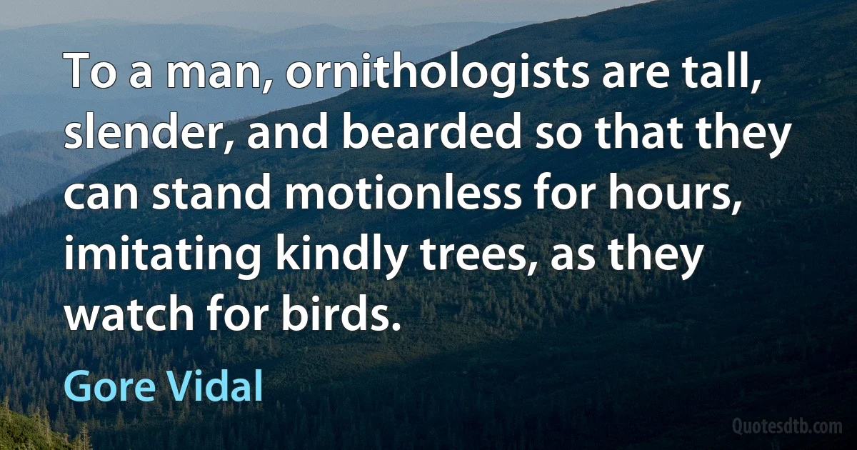 To a man, ornithologists are tall, slender, and bearded so that they can stand motionless for hours, imitating kindly trees, as they watch for birds. (Gore Vidal)