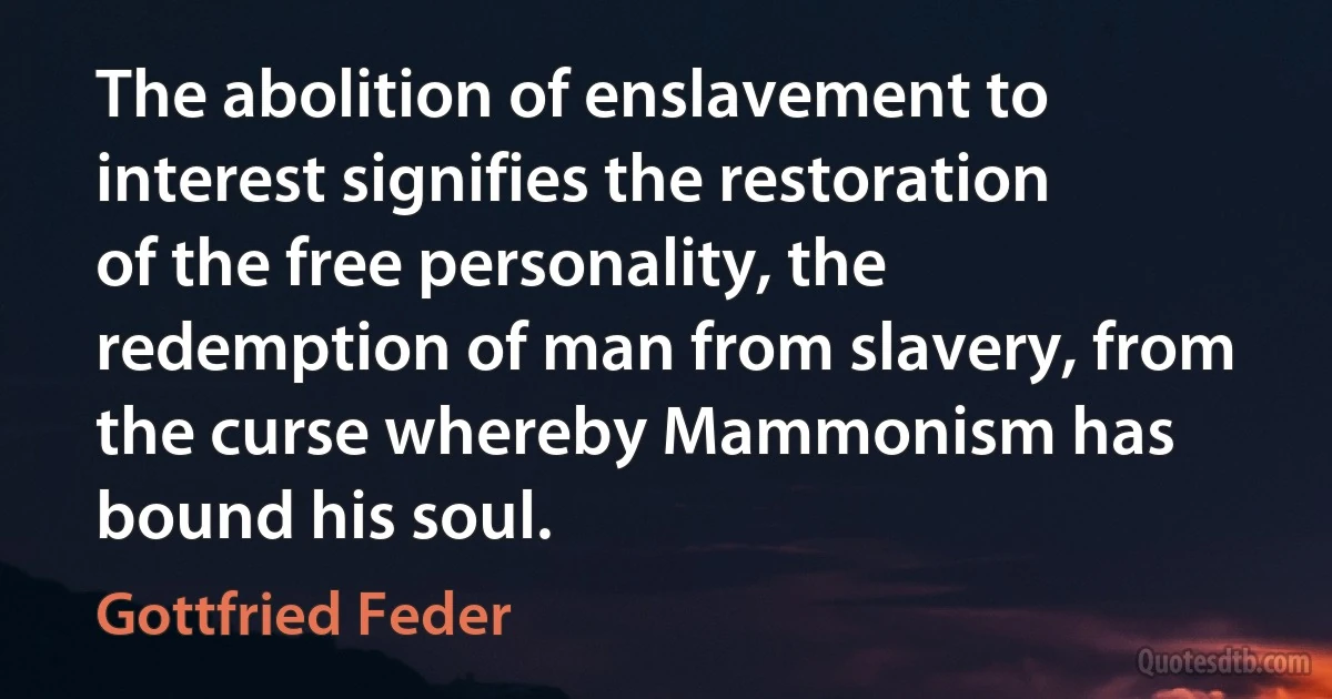 The abolition of enslavement to interest signifies the restoration of the free personality, the redemption of man from slavery, from the curse whereby Mammonism has bound his soul. (Gottfried Feder)