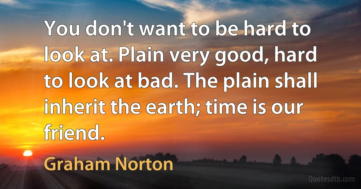 You don't want to be hard to look at. Plain very good, hard to look at bad. The plain shall inherit the earth; time is our friend. (Graham Norton)