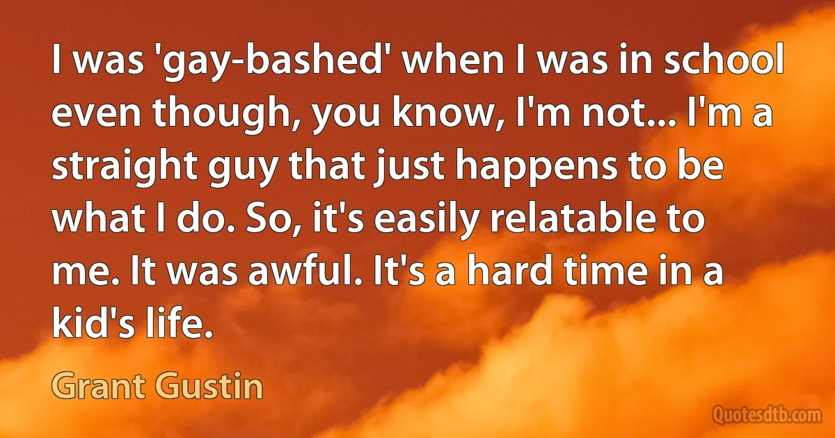 I was 'gay-bashed' when I was in school even though, you know, I'm not... I'm a straight guy that just happens to be what I do. So, it's easily relatable to me. It was awful. It's a hard time in a kid's life. (Grant Gustin)