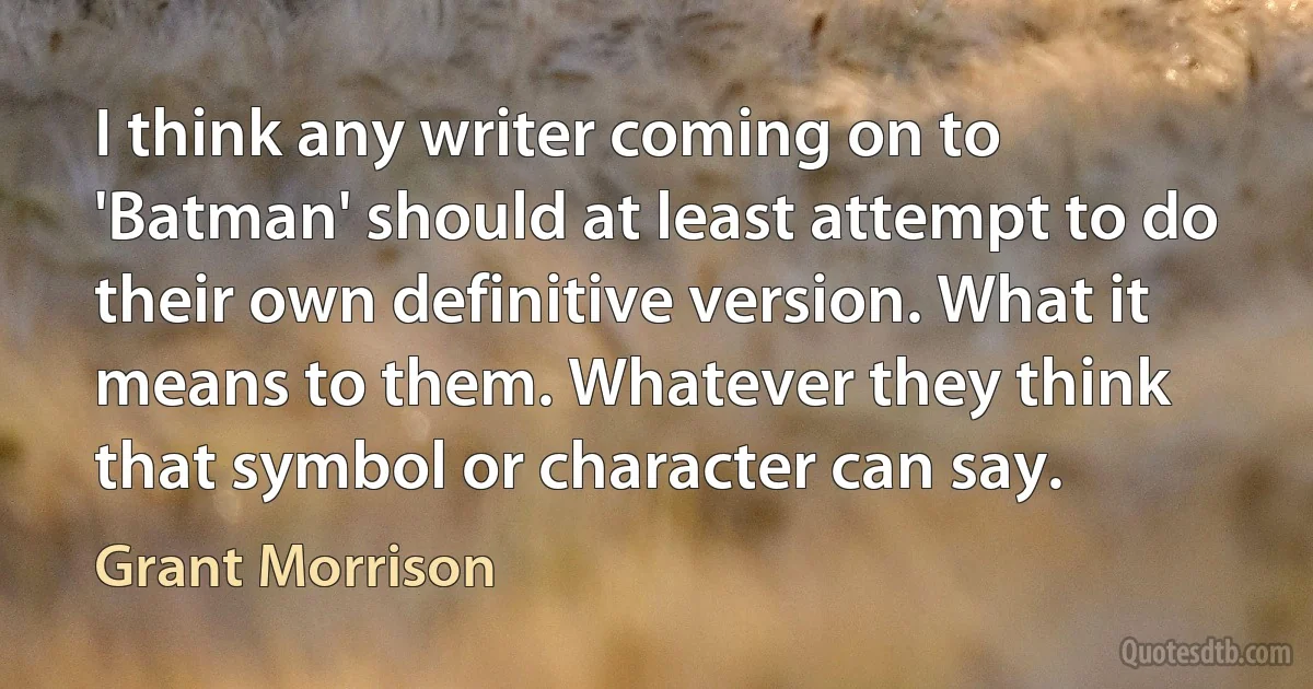 I think any writer coming on to 'Batman' should at least attempt to do their own definitive version. What it means to them. Whatever they think that symbol or character can say. (Grant Morrison)