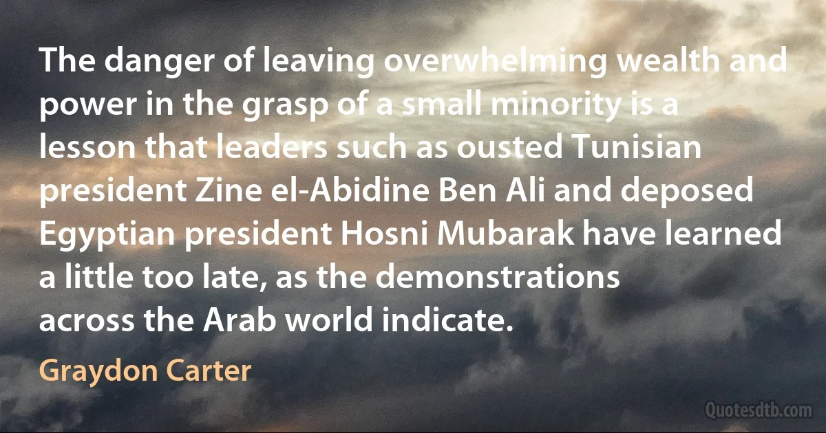 The danger of leaving overwhelming wealth and power in the grasp of a small minority is a lesson that leaders such as ousted Tunisian president Zine el-Abidine Ben Ali and deposed Egyptian president Hosni Mubarak have learned a little too late, as the demonstrations across the Arab world indicate. (Graydon Carter)