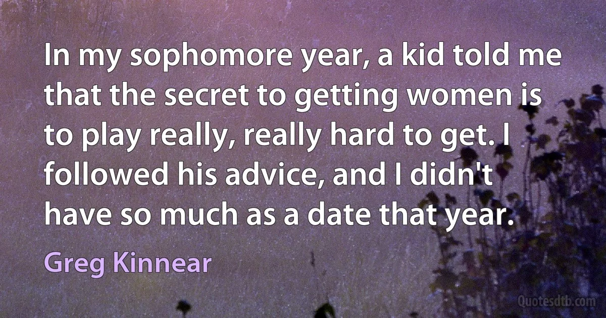 In my sophomore year, a kid told me that the secret to getting women is to play really, really hard to get. I followed his advice, and I didn't have so much as a date that year. (Greg Kinnear)