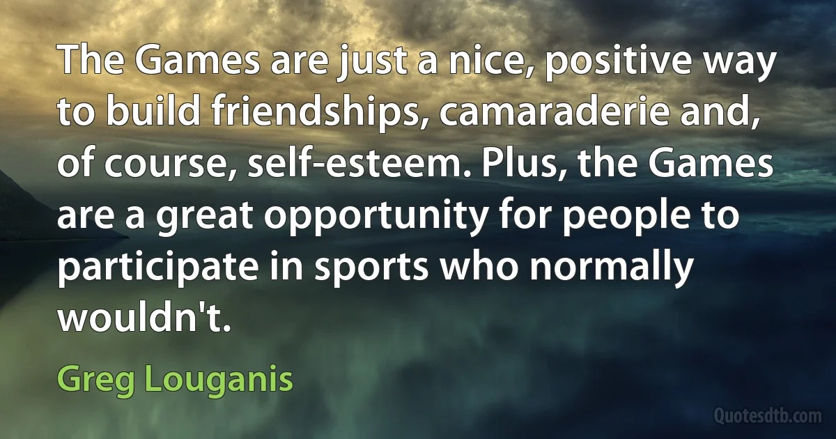 The Games are just a nice, positive way to build friendships, camaraderie and, of course, self-esteem. Plus, the Games are a great opportunity for people to participate in sports who normally wouldn't. (Greg Louganis)