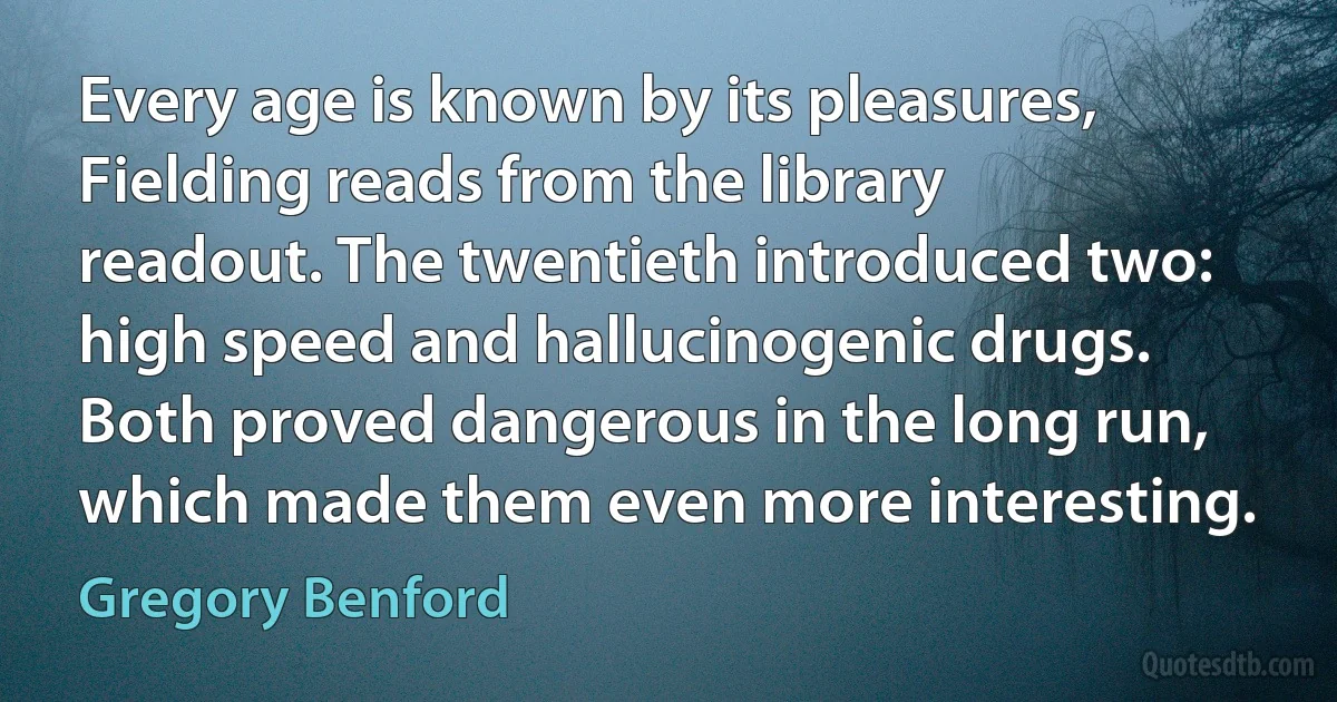 Every age is known by its pleasures, Fielding reads from the library readout. The twentieth introduced two: high speed and hallucinogenic drugs. Both proved dangerous in the long run, which made them even more interesting. (Gregory Benford)