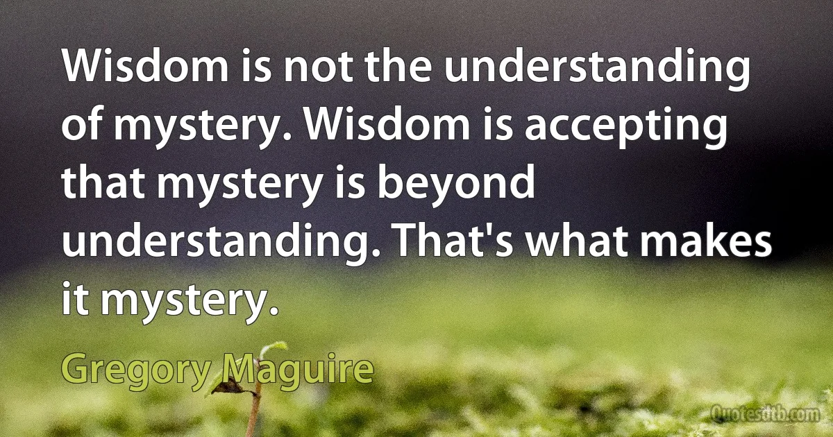 Wisdom is not the understanding of mystery. Wisdom is accepting that mystery is beyond understanding. That's what makes it mystery. (Gregory Maguire)