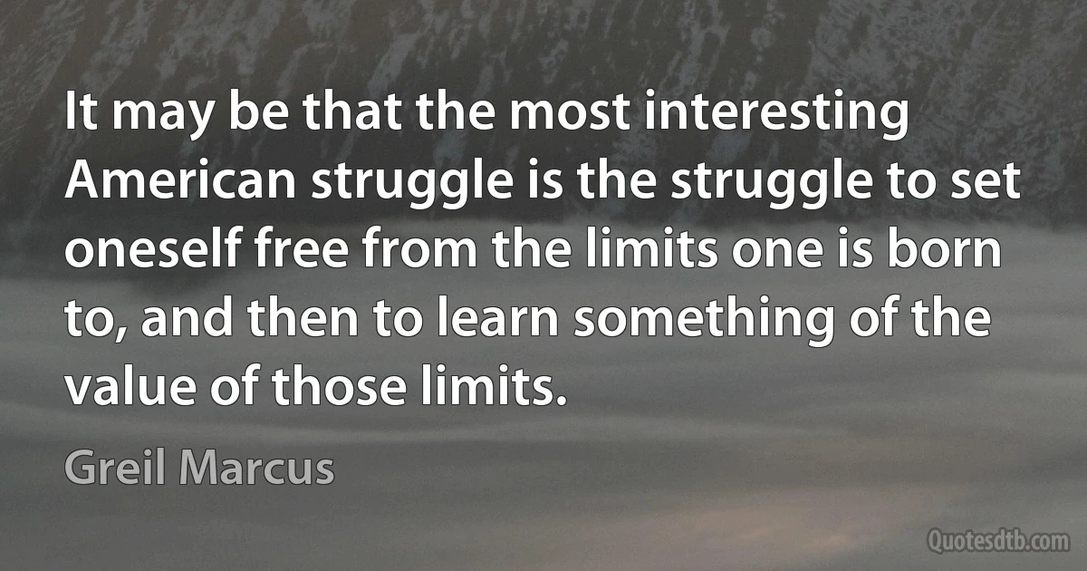 It may be that the most interesting American struggle is the struggle to set oneself free from the limits one is born to, and then to learn something of the value of those limits. (Greil Marcus)