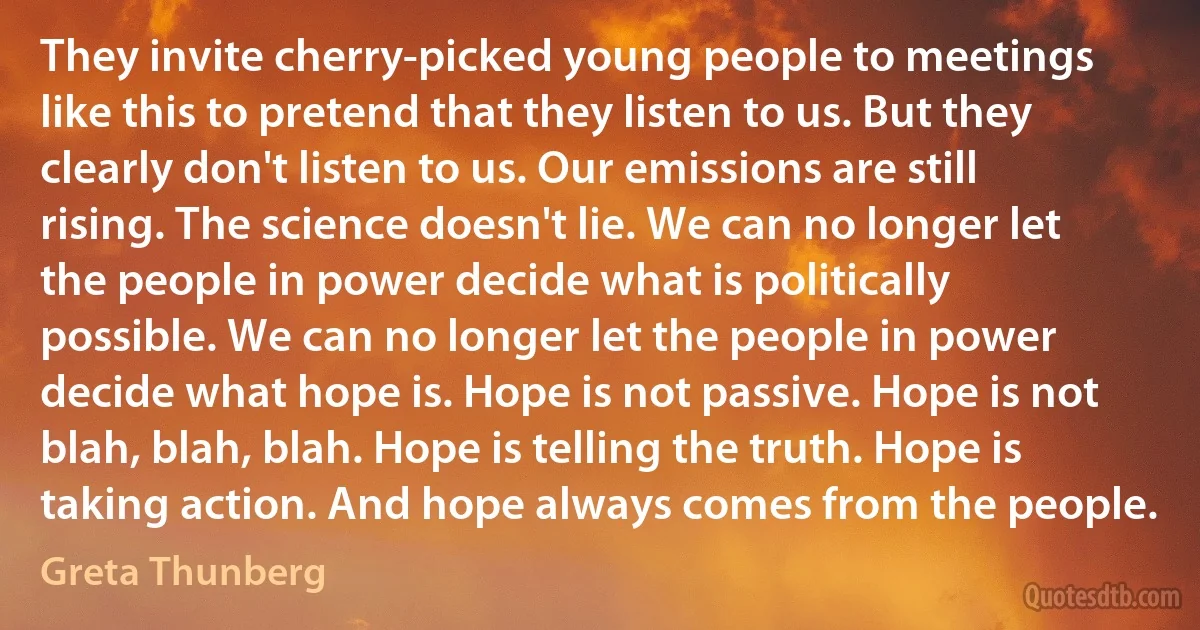 They invite cherry-picked young people to meetings like this to pretend that they listen to us. But they clearly don't listen to us. Our emissions are still rising. The science doesn't lie. We can no longer let the people in power decide what is politically possible. We can no longer let the people in power decide what hope is. Hope is not passive. Hope is not blah, blah, blah. Hope is telling the truth. Hope is taking action. And hope always comes from the people. (Greta Thunberg)