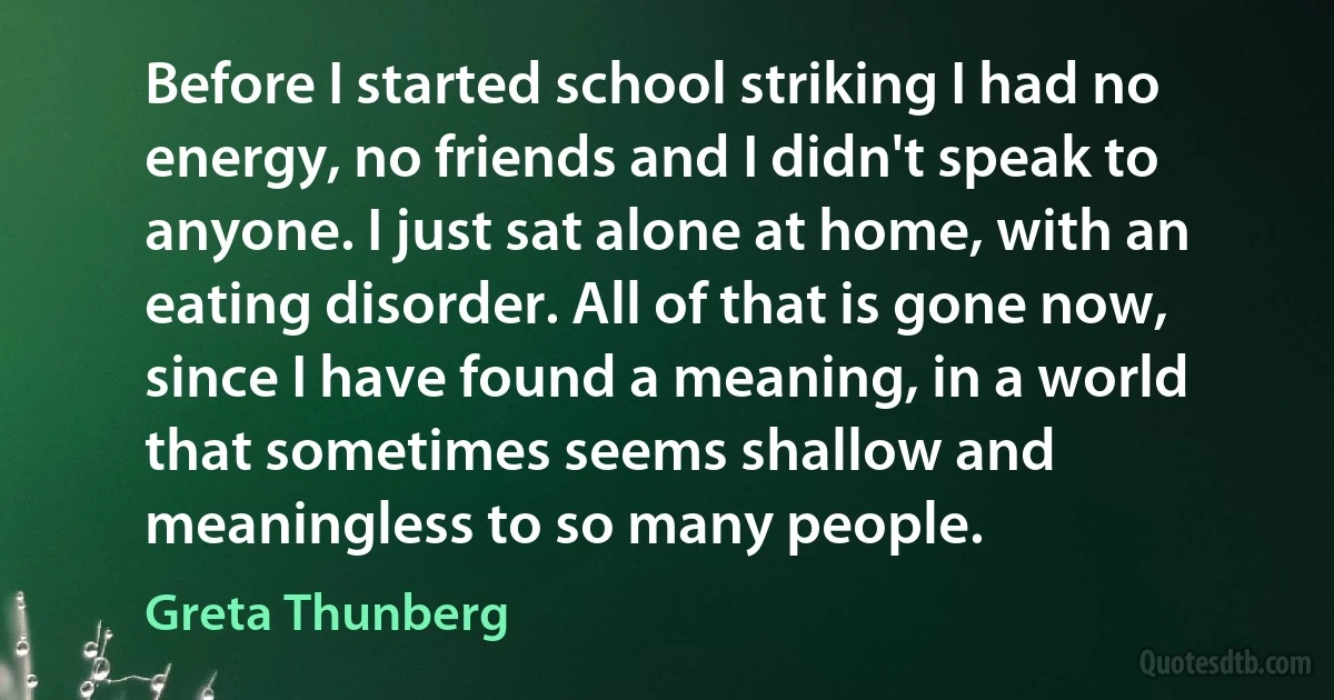 Before I started school striking I had no energy, no friends and I didn't speak to anyone. I just sat alone at home, with an eating disorder. All of that is gone now, since I have found a meaning, in a world that sometimes seems shallow and meaningless to so many people. (Greta Thunberg)