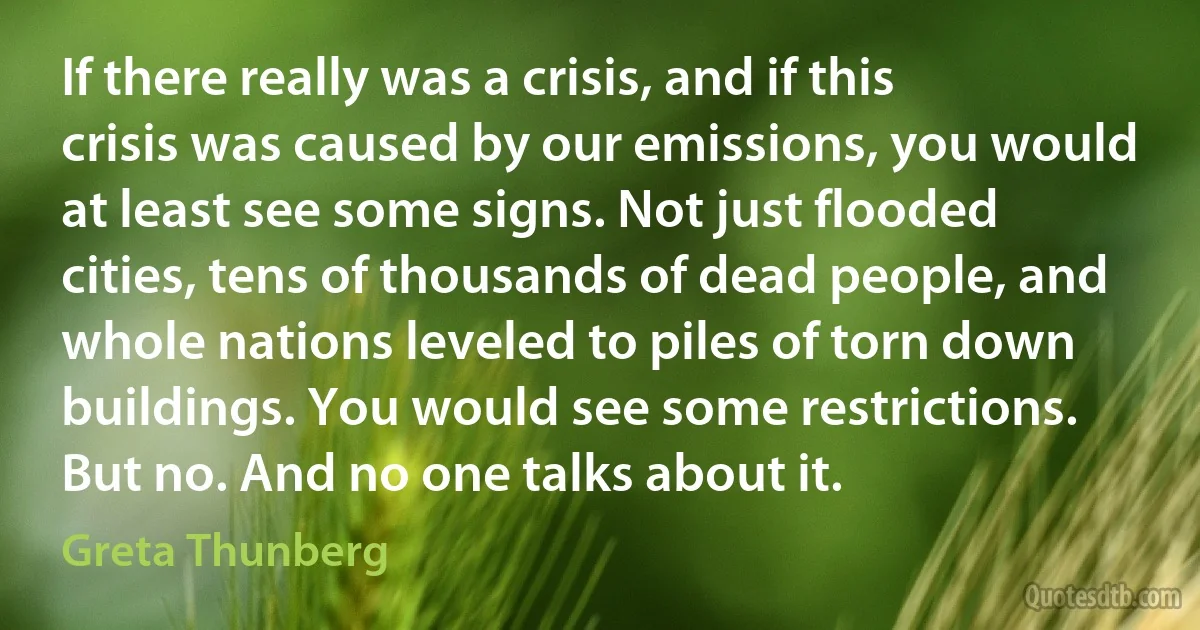 If there really was a crisis, and if this crisis was caused by our emissions, you would at least see some signs. Not just flooded cities, tens of thousands of dead people, and whole nations leveled to piles of torn down buildings. You would see some restrictions. But no. And no one talks about it. (Greta Thunberg)