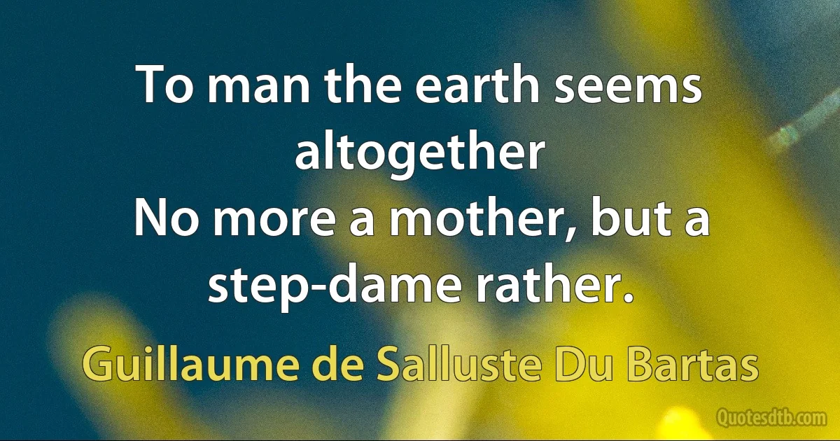 To man the earth seems altogether
No more a mother, but a step-dame rather. (Guillaume de Salluste Du Bartas)