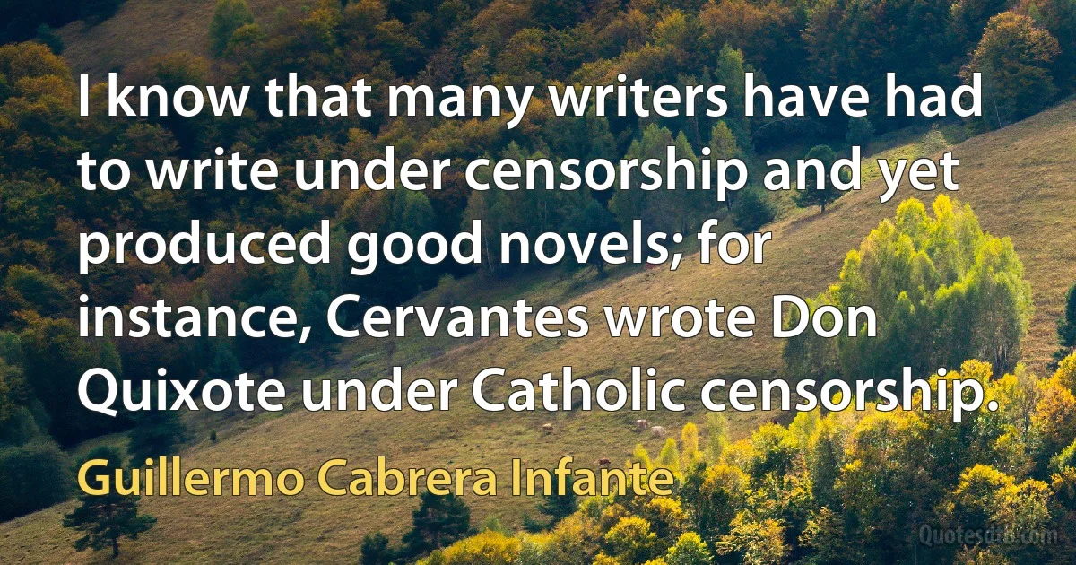 I know that many writers have had to write under censorship and yet produced good novels; for instance, Cervantes wrote Don Quixote under Catholic censorship. (Guillermo Cabrera Infante)