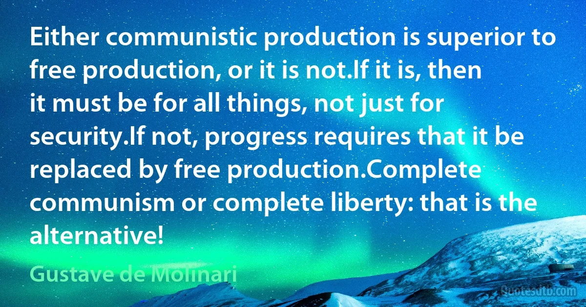 Either communistic production is superior to free production, or it is not.If it is, then it must be for all things, not just for security.If not, progress requires that it be replaced by free production.Complete communism or complete liberty: that is the alternative! (Gustave de Molinari)