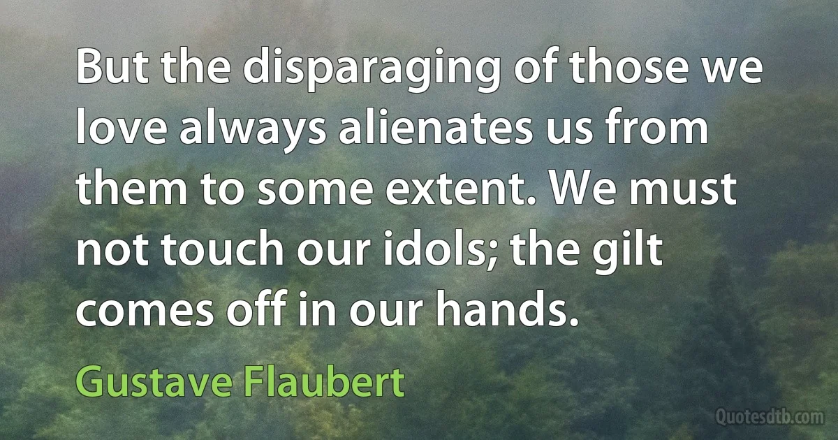 But the disparaging of those we love always alienates us from them to some extent. We must not touch our idols; the gilt comes off in our hands. (Gustave Flaubert)