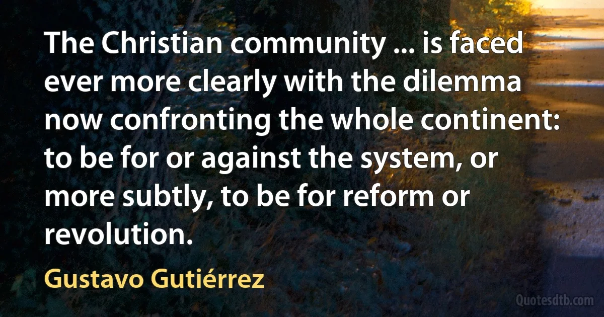 The Christian community ... is faced ever more clearly with the dilemma now confronting the whole continent: to be for or against the system, or more subtly, to be for reform or revolution. (Gustavo Gutiérrez)