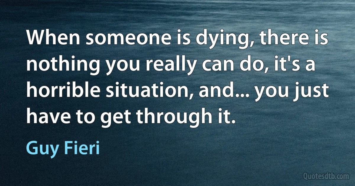 When someone is dying, there is nothing you really can do, it's a horrible situation, and... you just have to get through it. (Guy Fieri)