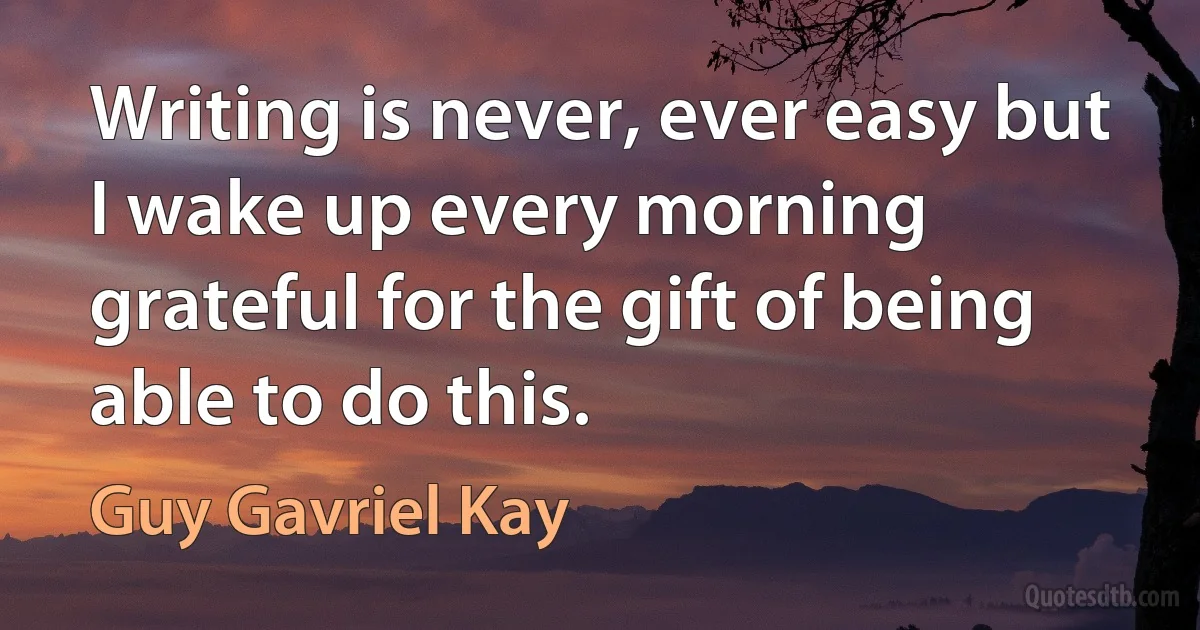 Writing is never, ever easy but I wake up every morning grateful for the gift of being able to do this. (Guy Gavriel Kay)