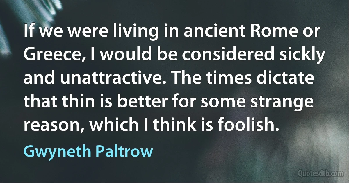 If we were living in ancient Rome or Greece, I would be considered sickly and unattractive. The times dictate that thin is better for some strange reason, which I think is foolish. (Gwyneth Paltrow)