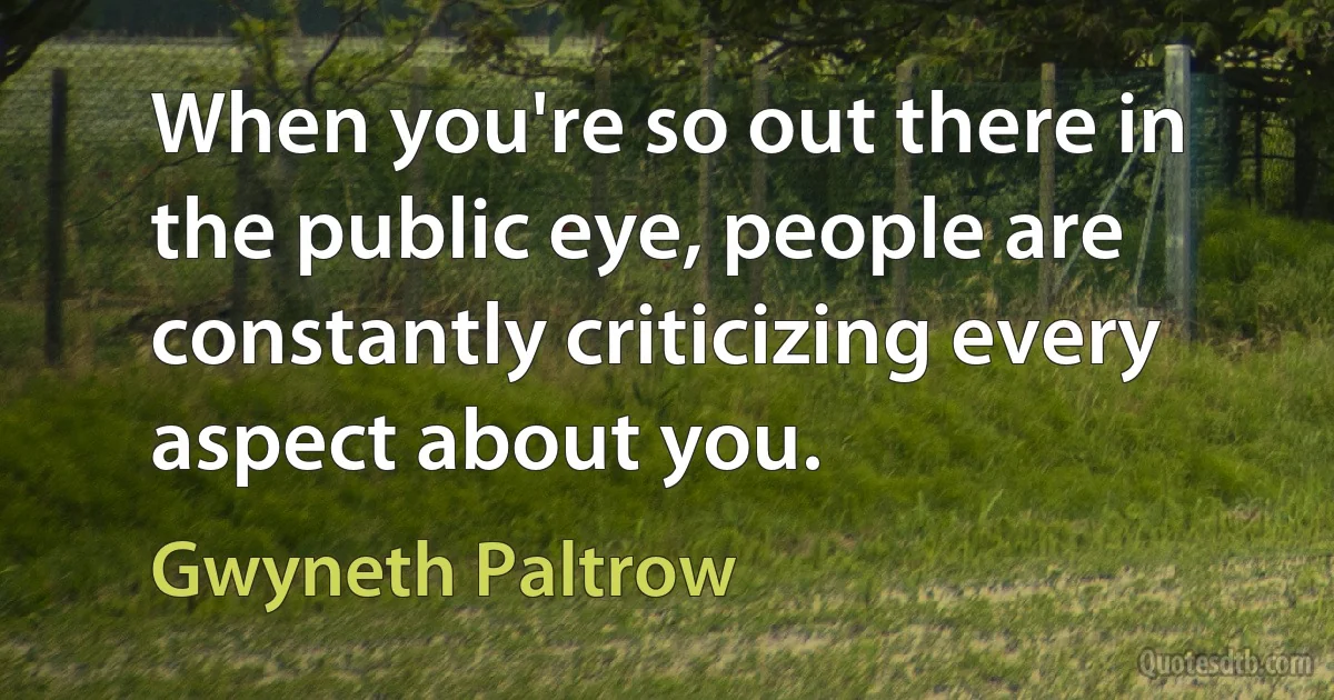 When you're so out there in the public eye, people are constantly criticizing every aspect about you. (Gwyneth Paltrow)