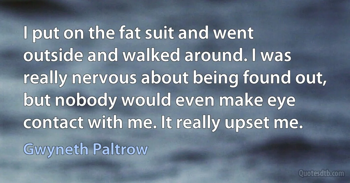 I put on the fat suit and went outside and walked around. I was really nervous about being found out, but nobody would even make eye contact with me. It really upset me. (Gwyneth Paltrow)