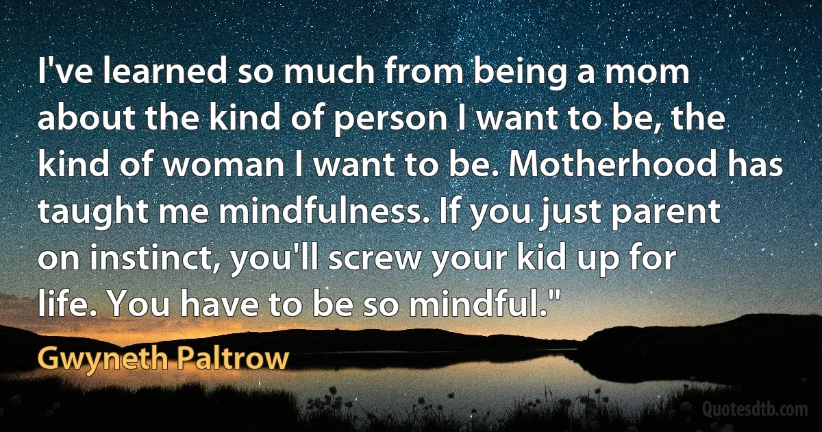 I've learned so much from being a mom about the kind of person I want to be, the kind of woman I want to be. Motherhood has taught me mindfulness. If you just parent on instinct, you'll screw your kid up for life. You have to be so mindful." (Gwyneth Paltrow)