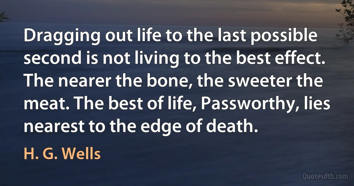 Dragging out life to the last possible second is not living to the best effect. The nearer the bone, the sweeter the meat. The best of life, Passworthy, lies nearest to the edge of death. (H. G. Wells)