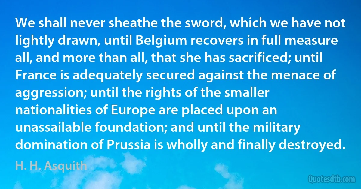 We shall never sheathe the sword, which we have not lightly drawn, until Belgium recovers in full measure all, and more than all, that she has sacrificed; until France is adequately secured against the menace of aggression; until the rights of the smaller nationalities of Europe are placed upon an unassailable foundation; and until the military domination of Prussia is wholly and finally destroyed. (H. H. Asquith)