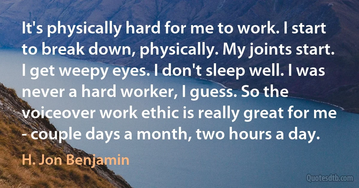 It's physically hard for me to work. I start to break down, physically. My joints start. I get weepy eyes. I don't sleep well. I was never a hard worker, I guess. So the voiceover work ethic is really great for me - couple days a month, two hours a day. (H. Jon Benjamin)