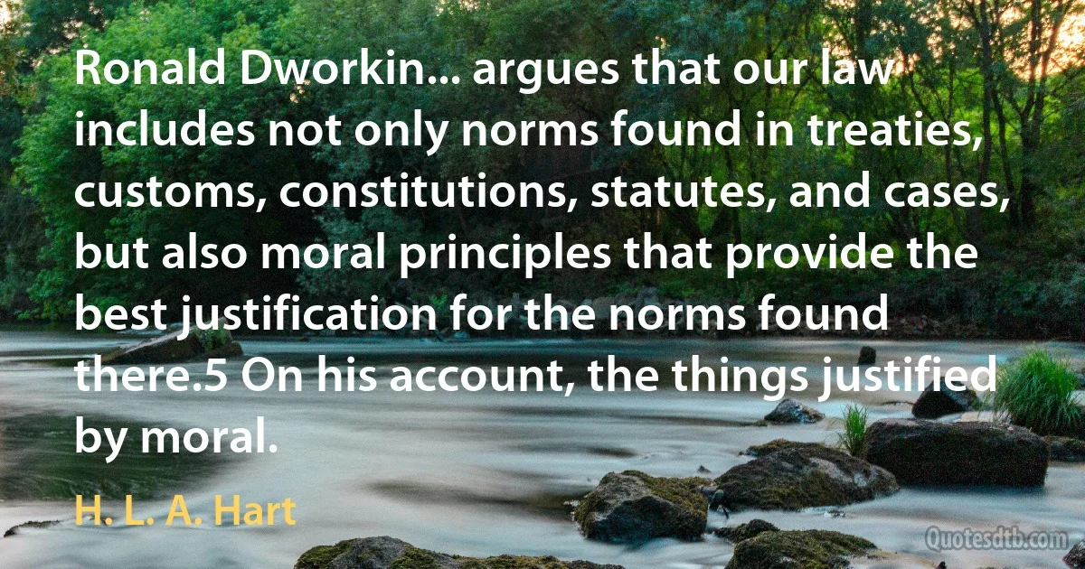 Ronald Dworkin... argues that our law includes not only norms found in treaties, customs, constitutions, statutes, and cases, but also moral principles that provide the best justification for the norms found there.5 On his account, the things justified by moral. (H. L. A. Hart)