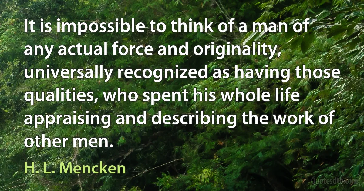 It is impossible to think of a man of any actual force and originality, universally recognized as having those qualities, who spent his whole life appraising and describing the work of other men. (H. L. Mencken)