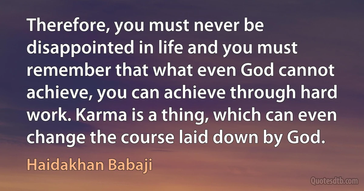 Therefore, you must never be disappointed in life and you must remember that what even God cannot achieve, you can achieve through hard work. Karma is a thing, which can even change the course laid down by God. (Haidakhan Babaji)