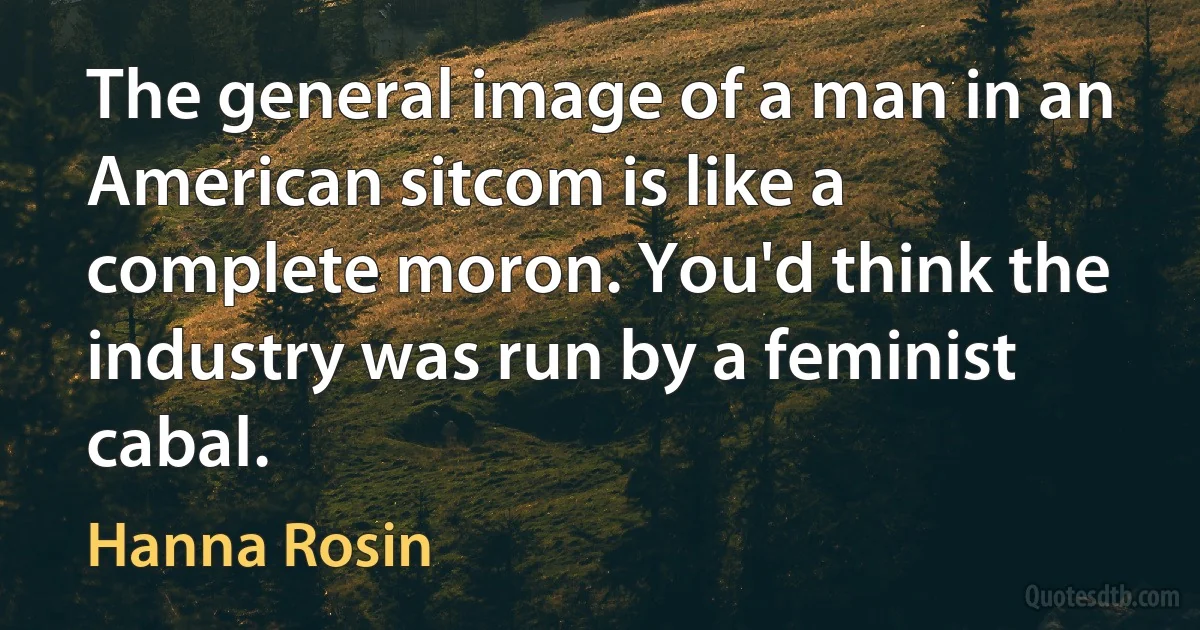 The general image of a man in an American sitcom is like a complete moron. You'd think the industry was run by a feminist cabal. (Hanna Rosin)