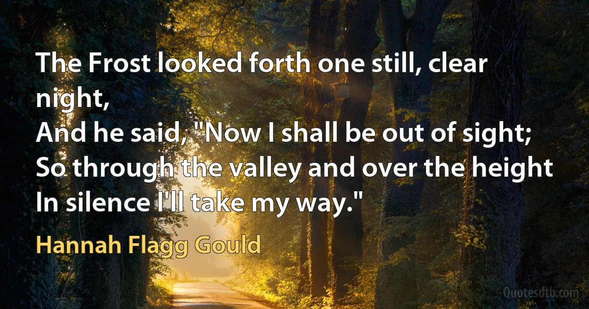 The Frost looked forth one still, clear night,
And he said, "Now I shall be out of sight;
So through the valley and over the height
In silence I'll take my way." (Hannah Flagg Gould)