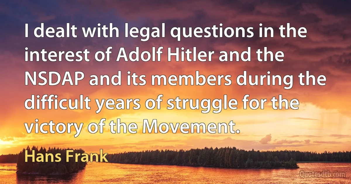 I dealt with legal questions in the interest of Adolf Hitler and the NSDAP and its members during the difficult years of struggle for the victory of the Movement. (Hans Frank)