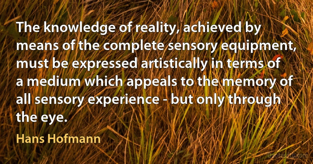 The knowledge of reality, achieved by means of the complete sensory equipment, must be expressed artistically in terms of a medium which appeals to the memory of all sensory experience - but only through the eye. (Hans Hofmann)