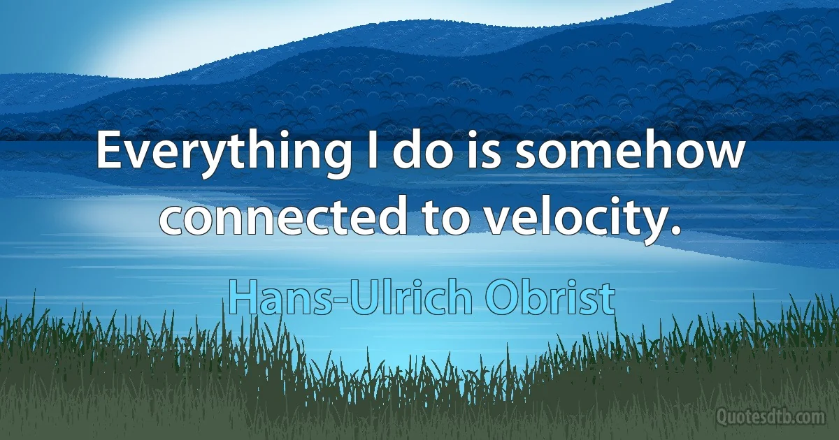 Everything I do is somehow connected to velocity. (Hans-Ulrich Obrist)