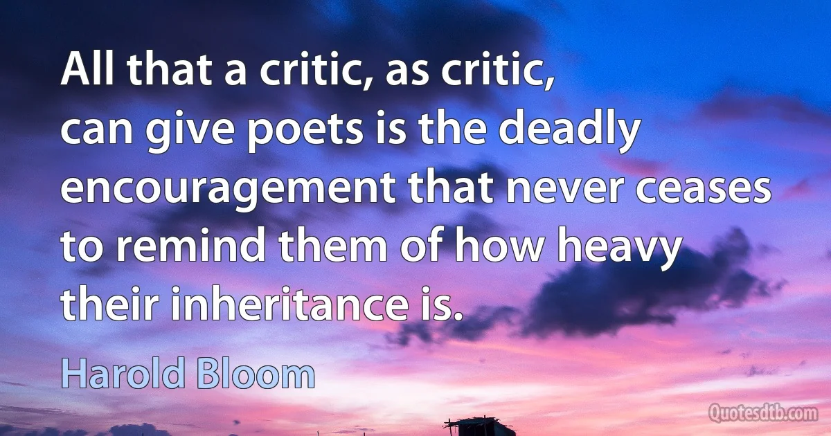 All that a critic, as critic, can give poets is the deadly encouragement that never ceases to remind them of how heavy their inheritance is. (Harold Bloom)