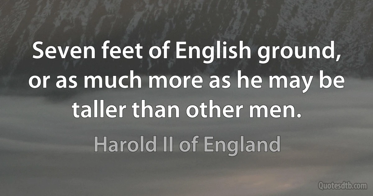 Seven feet of English ground, or as much more as he may be taller than other men. (Harold II of England)