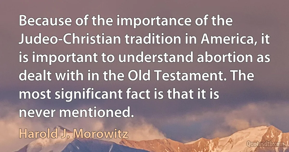 Because of the importance of the Judeo-Christian tradition in America, it is important to understand abortion as dealt with in the Old Testament. The most significant fact is that it is never mentioned. (Harold J. Morowitz)