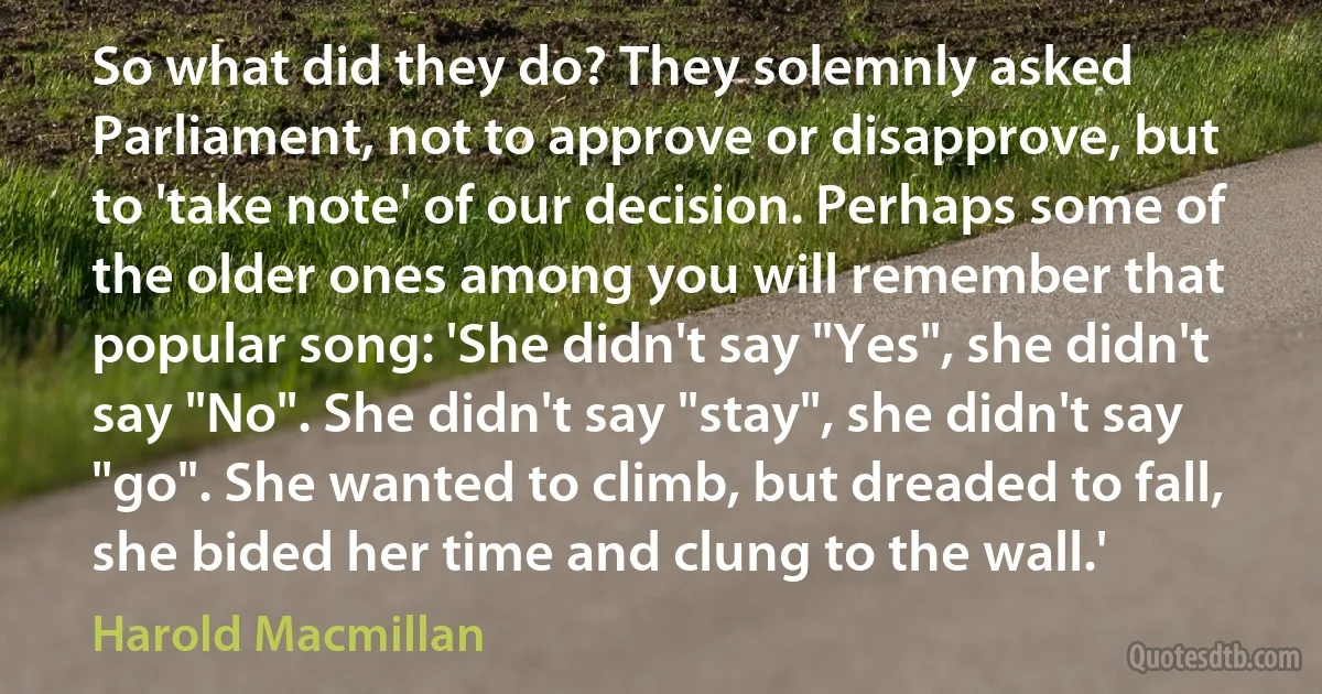 So what did they do? They solemnly asked Parliament, not to approve or disapprove, but to 'take note' of our decision. Perhaps some of the older ones among you will remember that popular song: 'She didn't say "Yes", she didn't say "No". She didn't say "stay", she didn't say "go". She wanted to climb, but dreaded to fall, she bided her time and clung to the wall.' (Harold Macmillan)