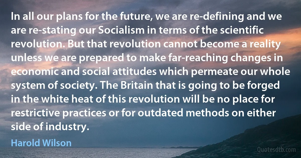 In all our plans for the future, we are re-defining and we are re-stating our Socialism in terms of the scientific revolution. But that revolution cannot become a reality unless we are prepared to make far-reaching changes in economic and social attitudes which permeate our whole system of society. The Britain that is going to be forged in the white heat of this revolution will be no place for restrictive practices or for outdated methods on either side of industry. (Harold Wilson)