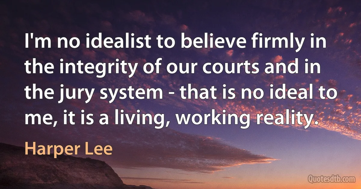 I'm no idealist to believe firmly in the integrity of our courts and in the jury system - that is no ideal to me, it is a living, working reality. (Harper Lee)