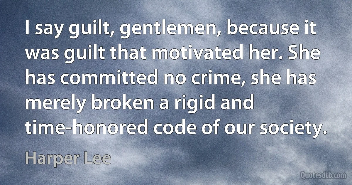 I say guilt, gentlemen, because it was guilt that motivated her. She has committed no crime, she has merely broken a rigid and time-honored code of our society. (Harper Lee)