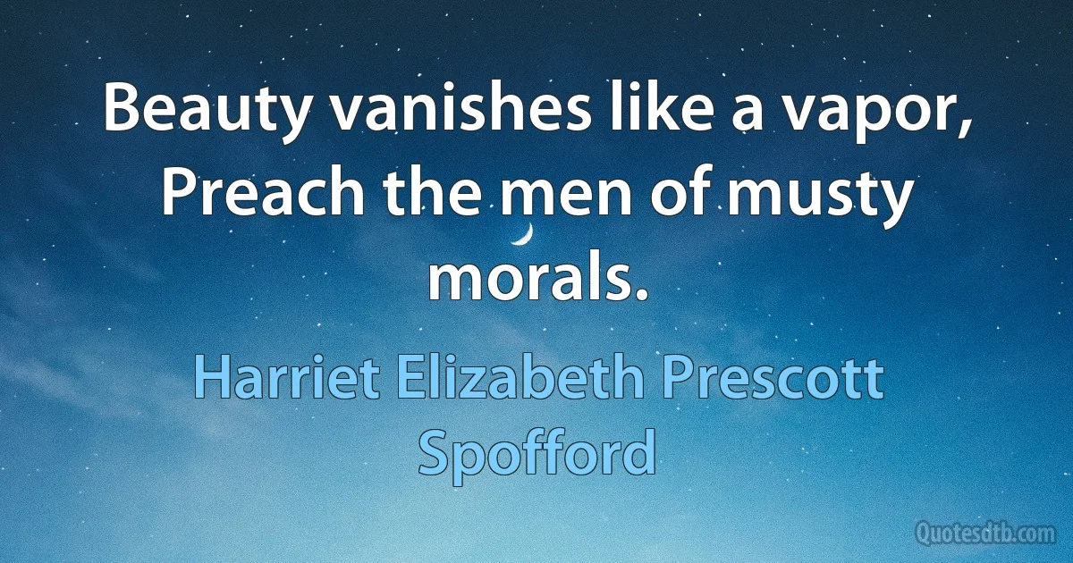 Beauty vanishes like a vapor,
Preach the men of musty morals. (Harriet Elizabeth Prescott Spofford)