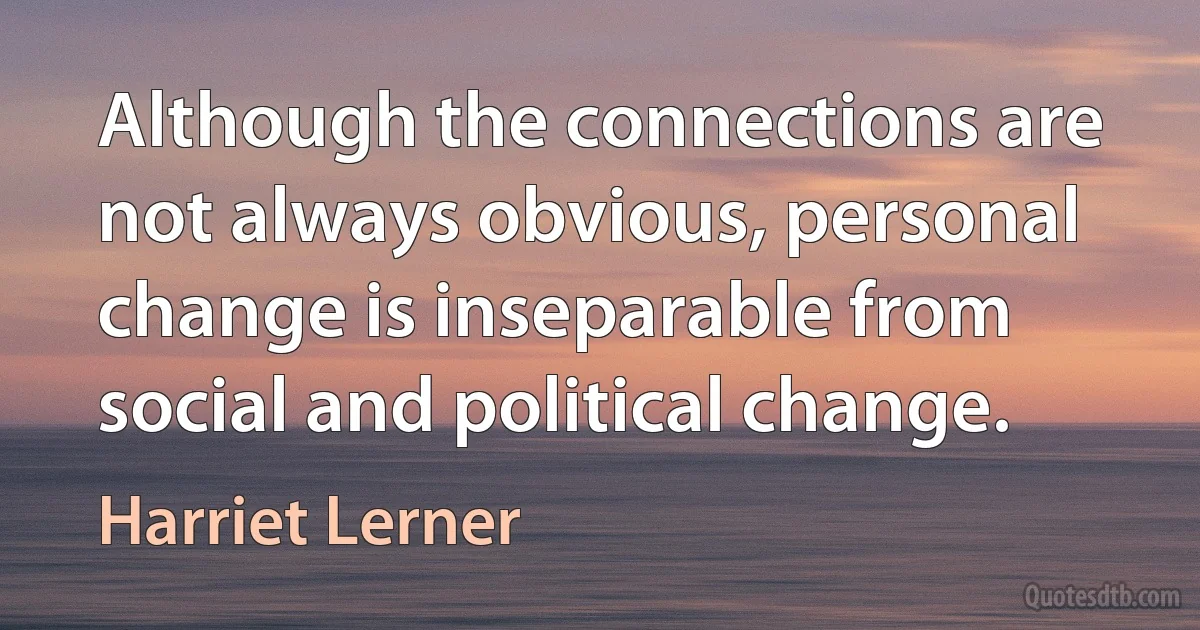 Although the connections are not always obvious, personal change is inseparable from social and political change. (Harriet Lerner)