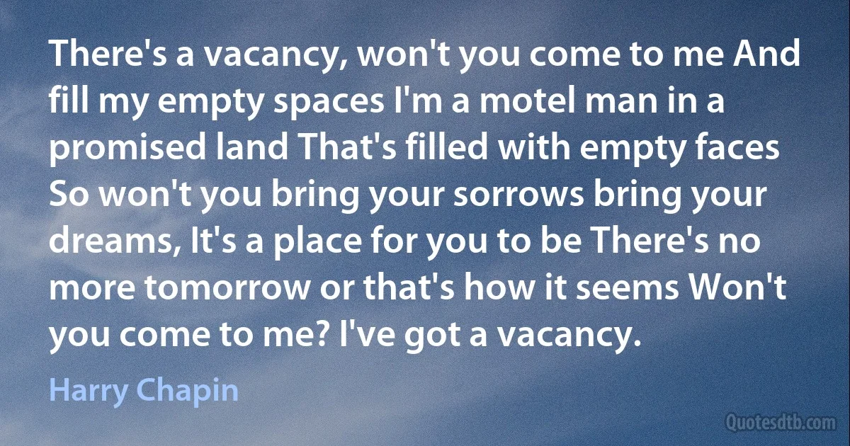 There's a vacancy, won't you come to me And fill my empty spaces I'm a motel man in a promised land That's filled with empty faces So won't you bring your sorrows bring your dreams, It's a place for you to be There's no more tomorrow or that's how it seems Won't you come to me? I've got a vacancy. (Harry Chapin)