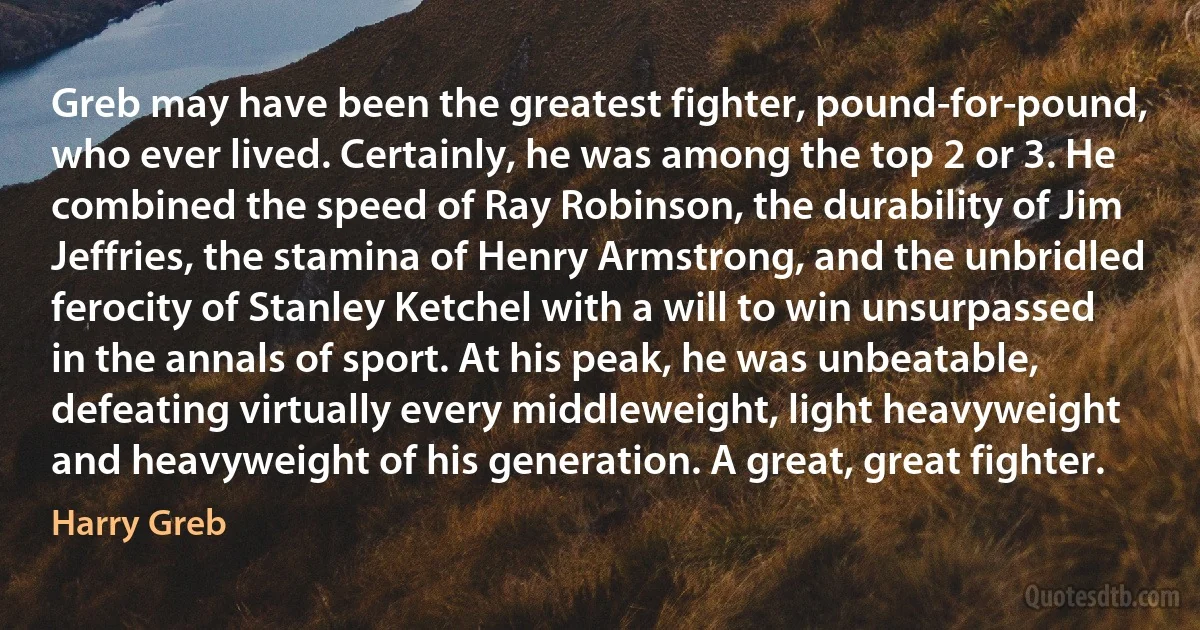 Greb may have been the greatest fighter, pound-for-pound, who ever lived. Certainly, he was among the top 2 or 3. He combined the speed of Ray Robinson, the durability of Jim Jeffries, the stamina of Henry Armstrong, and the unbridled ferocity of Stanley Ketchel with a will to win unsurpassed in the annals of sport. At his peak, he was unbeatable, defeating virtually every middleweight, light heavyweight and heavyweight of his generation. A great, great fighter. (Harry Greb)