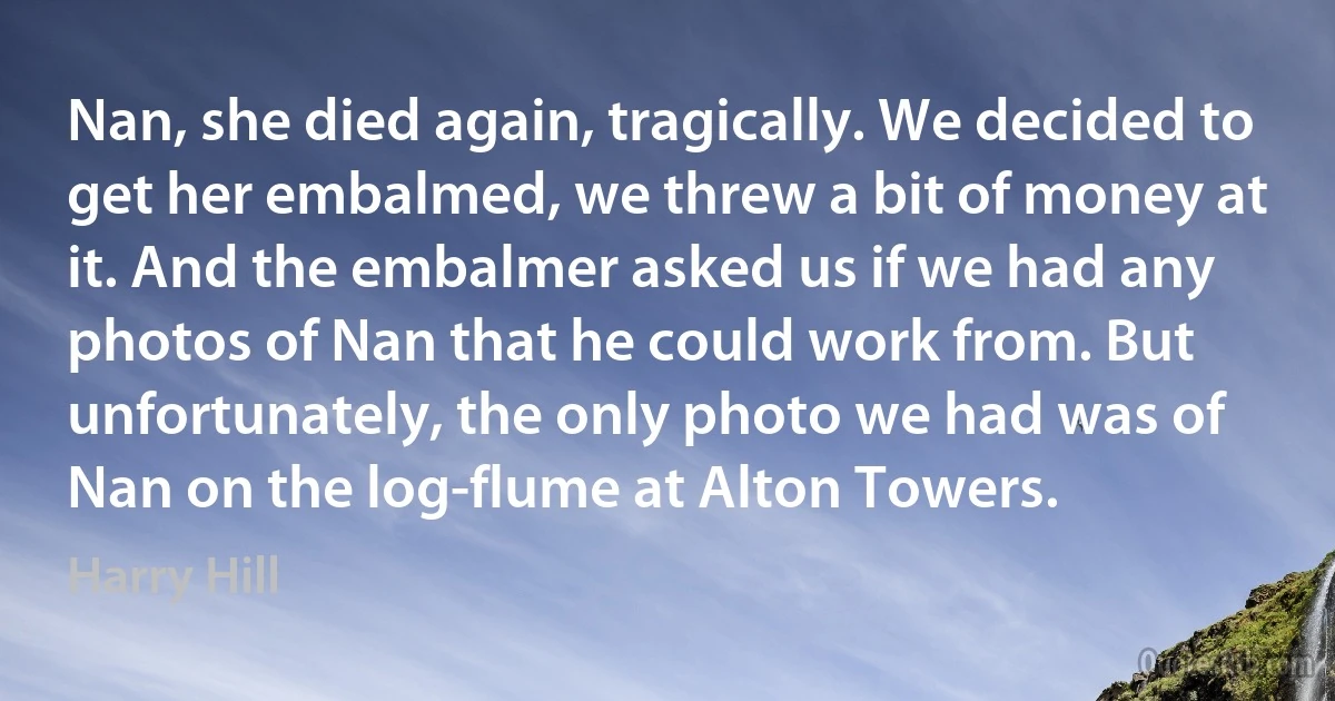 Nan, she died again, tragically. We decided to get her embalmed, we threw a bit of money at it. And the embalmer asked us if we had any photos of Nan that he could work from. But unfortunately, the only photo we had was of Nan on the log-flume at Alton Towers. (Harry Hill)