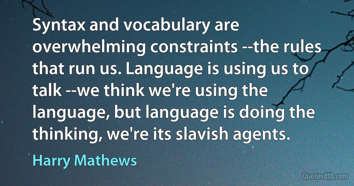 Syntax and vocabulary are overwhelming constraints --the rules that run us. Language is using us to talk --we think we're using the language, but language is doing the thinking, we're its slavish agents. (Harry Mathews)