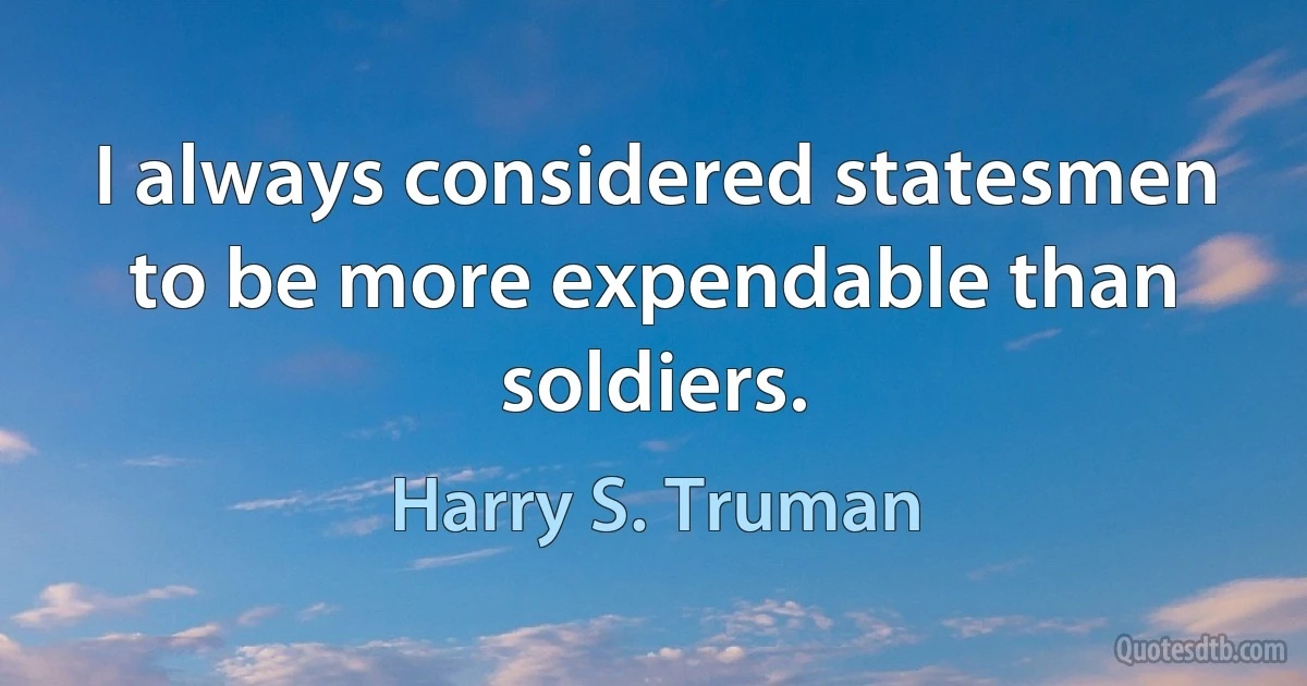 I always considered statesmen to be more expendable than soldiers. (Harry S. Truman)